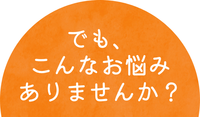 でも、こんなお悩みありませんか？